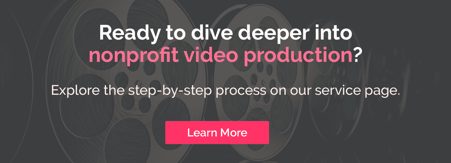 Ready to dive deeper into nonprofit video production? Click hear to learn the step-by-step process on our service page.